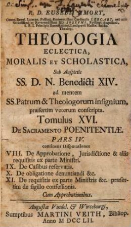 R. D. Eusebii Amort, Canon. Regul. Lateran. Polling ... Theologia Eclectica, Moralis Et Scholastica : sub Auspiciis SS.D.N. Benedicti XIV. ad mentem SS. Patrum & Theologorum insignium, praesertim veterum conscripta [in XXIII tomulos distributa], 16. De Sacramento Poenitentiae ; Pars IV.