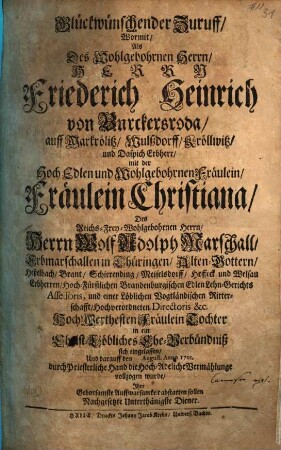 Glückwünschender Zuruff, Wormit, Als, Des Wohlgebohrnen Herrn, Herrn Friedrich Heinrich von Burckersroda, auff Markrölitz, Wulßdorf, Kröllwitz, und Daspich Erbherr, mit der HochEdlen und Wohlgebohrnen Fräulein, Fräulein Christiana, Des Reichs-Frey-Wohlgebohrnen Herrn, Herrn Wolf Adolph Marschall, Erbmarschallen in Thüringen, ... HochWerthesten Fräulein Tochter in ein Christ-Löbliches Ehe-Verbündniß sich eingelassen, Und darauff den August. Anno 1701. durch Priesterliche Hand die Hoch-Adeliche Vermählunge vollzogen wurde, Ihre gehorsamste Auffwarsamkeit abstatten sollen Nachgesetzte Unterthänigste Diener