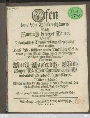 Ofen kan/ von Türken-Klauen/ Sich Nunmehr befreyet schauen. Das ist: Warhafftig- Grund-richtige Erzehlung/ Was massen Diese feste/ bißhero unter Türkischer Schlaverey gelebte Stadt Ofen/ nach etlichwochiger Beläger- und Bestürmumg/ Nunmehr Durch Kayserlich- Chur-Bayerische/ Chur-Brandenburgische und andern Reichs-Allirten Christl. Ritter-Fäuste Wieder in ihre Uralte Freyheit den 2 Septemb. des itzt-lauffenden 1686. Jahrs versetzet worden : Samt zweyen accuraten Kupffern ...