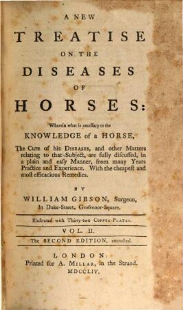 A New Treatise On The Diseases Of Horses : Wherein what is necessary to the Knowledge of a Horse, The Cure of his Diseases, and other Matters relating to that Subject, are fully discussed, in a plain an deasy Manner, from many Years Practice and Experience. With the cheapest and most efficacious Remedies. 2