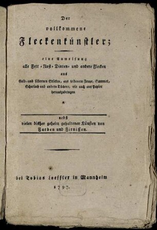 Der vollkommene Fleckenkünstler : eine Anweisung alle Fett- Rost- Dinten- und andere Flecken aus Gold- und silbernen Stücken, aus seidenem Zeuge, Sammet, Scharlach und andern Tüchern, wie auch aus Papier herauszubringen ; nebst vielen bisher geheim gehaltenen Künsten von Farben und Firnissen