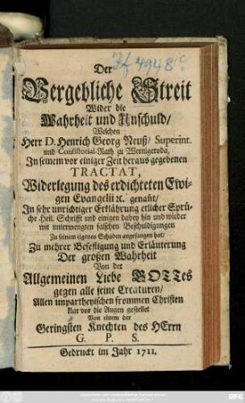Der Vergebliche Streit Wider die Wahrheit und Unschuld, Welchen Herr D. Henrich Georg Neuß, Superint. und Consistorial-Rath zu Wernigeroda, Jn seinem vor einiger Zeit heraus gegebenen Tractat, Widerlegung des erdichteten Ewigen Evangelii [et]c. genan[n]t, Jn sehr unrichtiger Erklährung etlicher Sprüche Heil. Schrifft und einigen dabey hin und wieder mit untermengten falschen Beschuldigungen Zu seinem eigenen Schaden angefangen hat ...