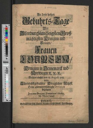 An dem hohen Gebuhrts-Tage Der Allerdurchlauchtigsten Großmächtigsten Königinn und Frauen/ Frauen Louysen/ Königinn in Dennemarck und Norwegen [et]c. [et]c. [et]c. Welcher einfiel den 28. August. 1718. sollte Allerhöchstgedachter Königlichen Majest. Seine allerunterthänigste Devotion bezeugen
