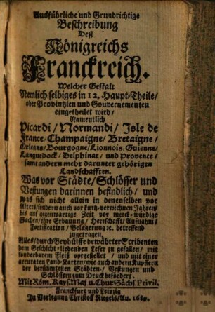 Ausführliche und Grundrichtige Beschreibung Deß Königreichs Franckreich : Welcher Gestalt Nemlich selbiges in 12. Haupt-Theile, oder Provintzien und Gouvernementen eingetheilet wird, Namentlich Picardi ... Was vor Städte, Schlösser und Vestungen darinnen befindlich ... Alles durch Beyhülffe bewährter Scribenten ... vorgestellet ...