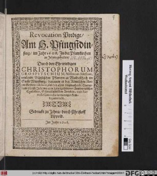 Revocation Predigt/ Am H. Pfingstdinstag/ im Jahr 1608. In der Pfarrkirchen zu Jehna gehalten/ Durch den Ehrwirdigen Christophorum Grospitschium, Nissenum Silesium, weilandt Bäpstischen Pfarrern zu Waldaschach im Stifft Würtzburg : darinnen er den Römischen Rottrn Geistern valedicirt, und das allein seligmachende Evangelium Christi Jesu/ wie es in der ungeänderten Augspurgischen Confession, Schmalkaldischen Artickeln/ und Formula Concordiae vorgetragen/ frewdig annimbt