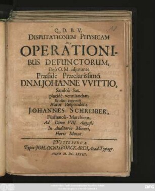 Disputationem Physicam De Operationibus Defunctorum, ... Praeside Praeclarissimo Dn. M. Johanne Wittio, Sandoa-Sax. placide ventilandam Eruditis proponit Autor Respondens Johannes Schreiber, Fürstenoa-Marchicus. Ad Diem VIII. Augusti ...