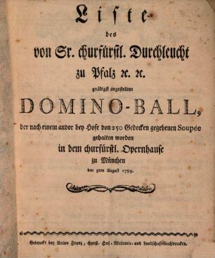 Liste des von Sr. churfürstl. Durchlaucht zu Pfalz [et]c. [et]c. gnädigst angestellten Domino-Ball, der nach einem anvor bey Hofe von 250 Gedecken gegebenen Soupée gehalten worden in dem churfürstlichen Opernhause zu München : den 5. August 1789