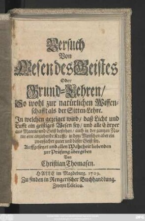 Versuch Von Wesen des Geistes Oder Grund-Lehren, So wohl zur natürlichen Wissenschafft als der Sitten-Lehre : Jn welchen gezeiget wird, daß Licht und Lufft ein geistiges Wesen sey, und alle Cörper aus Materie und Geist bestehen, auch in der gantzen Natur eine anziehende Krafft, in dem Menschen aber ein zweyfacher guter und böser Geist sey