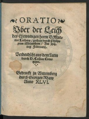 ORATIO || Vber der Leich || des Ehrwirdigen herrn D. Mar=||tini Luthers/ gethan durch Philip=||pum Melanthon/ Am xxij.|| tag Februarij.|| Verdeudscht aus dem Latin || durch D. Caspar Creu=||tziger.||
