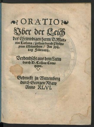ORATIO || Vber der Leich || des Ehrwirdigen herrn D. Mar=||tini Luthers/ gethan durch Philip=||pum Melanthon/ Am xxij.|| tag Februarij.|| Verdeudscht aus dem Latin || durch D. Caspar Creu=||tziger.||