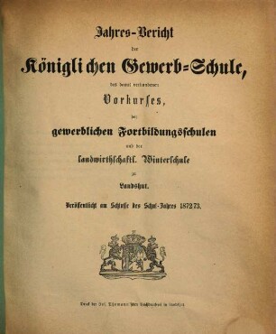 Jahres-Bericht der Königlichen Gewerb-Schule, des damit verbundenen Vorcurses, der Fortbildungs-Schulen und der Landwirthschaftlichen Winterschule zu Landshut : für das Schul-Jahr .... 1872/73