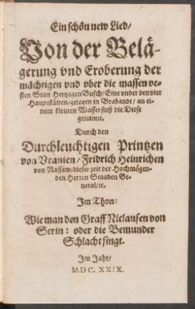 Ein schön new Lied/ Von der Belägerung und Eroberung der mächtigen und uber die massen vesten Statt Hertzogen Busch/ Eine under den vier Hauptstätten/ gelegen in Brabandt/ an einem kleinen Wasserfluß die Diese genannt. Durch den Durchleuchtigen Printzen von Uranien/ Fridrich Heinrichen von Nassaw/ dieser zeit der Hochmögenden Herren Staaden General/ [et]c. : Im Thon: Wie man den Graff Niclausen von Serin: oder die Bemunder Schlacht singt
