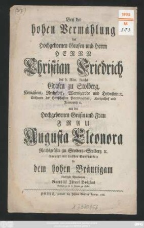 Bey der hohen Vermählung des Hochgebornen Grafen und Herrn, Herrn Christian Friedrich des h. Röm. Reichs Grafen zu Stolberg, Königstein, Rochefort, Wernigerode und Hohnstein [et]c. Erbherrn der Herrschaften Peterswaldau, Kreppelhof und Jannowitz [et]c. mit der Hochgebornen Frau Frau Augusta Eleonora Reichsgräfin zu Stolberg-Stolberg [et]c. erneuert mit tiefster Dankbarkeit die dem hohen Bräutigam schuldigste Ehrerbietung