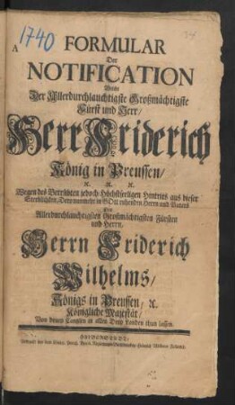 Formular Der Notification Welche Der Allerdurchlauchtigste Grossmächtigste Fürst und Herr/ Herr Friderich König in Preussen/ [et]c. [et]c. [et]c. Wegen des Betrübten jedoch Höchstseeligen Hintrits aus dieser Sterblichkeit, Dero nunmehr in Gott ruhenden Herrn und Vaters Des Allerdurchlauchtigsten ... Herrn Friderich Wilhelms/ Königs in Preussen, [et]c. Königliche Majestät/ Von denen Cantzlen in allen Dero Landen thun lassen