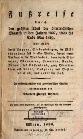 Fußreise durch den größten Theil der österreichischen Staaten in den Jahren 1827, 1828 bis Ende Mai 1829 : und zwar: durch Ungarn, Siebenbürgen, die Militärgränze fast in allen Theilen, sammt einem Ausfluge in die Wallachei, dann durch Sirmien, Slavonien, Croatien, ... und unter der Ens, [1]