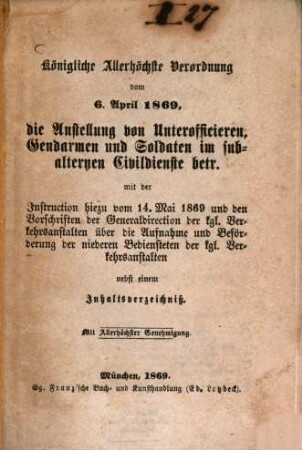 Königliche Allerhöchste Verordnung vom 6. April 1869, die Anstellung von Unterofficieren, Gendarmen und Soldaten im subalternen Civildienste betr. mit der Instruction hiezu vom 14. Mai 1869 und den Vorschriften der Generaldirektion der kgl. Verkehrsanstalten über die Aufnahme und Beförderung der niederen Bediensteten der kgl. Verkehrsanstalten nebst einem Inhaltsverzeichniß