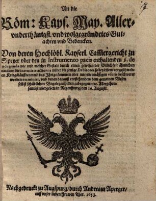 An die Röm. Käys. Mayestät Allerunderthänigst und wohlgegründetes Gutachten und Bedencken Von deren Hochlöbl. Käyserl. Cammergericht zu Speyer über den in Instrumento pacis enthaltenden § de Indaganda wie und welcher Gestalt durch einen gewissen der Bildlichkeit ähnlichen modum die intentirte actiones wieder die jenige Debitores so bey diesem vorgeschwebten Kriegsleuften umb das Ihrige kommen oder mit übermeßigen usuris beschweret worden, terminirt und denen daraus entstehenden, dem gemeinen Wesen selbst schädlichen Ungelegenheiten zubegegnen &c. : Allergehorsambst übergeben in Regenspurg, den 16. Augusti