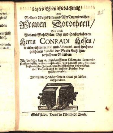 Letztes Ehren-Gedächtnüß/ Der Weiland WohlEdlen ... Frauen Dorotheen/ Des ... Herrn Conradi Hessen/ weitberühmten JCti und Advocati, auch hochangesehenen Syndici der Stadt Kiehl hinterlassenen Wittiben/ Als dieselbe den 6. abgelauffenen Monats Septembr. ... entschlaffen/ und darauff am 1. Novembr dieses 1663sten Jahrs ... in hiesiger Kirchen beygesetzet worden