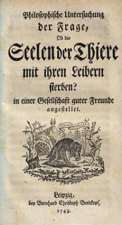Philosophische Untersuchung der Frage, Ob die Seelen der Thiere mit ihren Leibern sterben? : in einer Gesellschaft guter Freunde angestellet