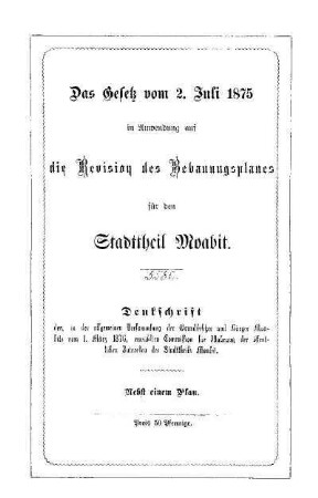 Das Gesetz vom 2. Juli 1875 in Anwendung auf die Revision des Bebauungsplanes für den Stadttheil Moabit : Denkschrift der, in der allgemeinen Versammlung der Grundbesitzer und Bürger Moabits vom 1. März 1876, erwählten Commission für Wahrung der öffentlichen Interessen des Stadttheils Moabit