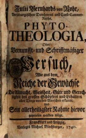 Julii Bernhards von Rohr, Merseburgischen Domherrns und Land-Cammer-Raths, Phyto-Theologia, Oder: Vernunfft- und Schrifftmäßiger Versuch, Wie aus dem Reiche der Gewächse Die Allmacht, Weisheit, Güte und Gerechtigkeit des grossen Schöpfers und Erhalters aller Dinge von den Menschen erkannt, Und Sein allerheiligster Nahme hievor gepriesen werden möge