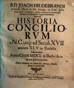 B.D. Joach. Hildebrandi primum Theol. & SS. Antiqq. in Acad. Julia Prof. Publ. Ordinarii, postea Ducatus Lüneburgici ejusque Comitatuum Superintendentis Supremi Historia Conciliorvm a N.C. usq; ad Seculi XVII annum XLV in Ecclesia habitorum : Anno Christi MDCL in Illustri Academia Julia exposita Nunc demum in usum SS. Antiqq. Studiosorum in lucem edita