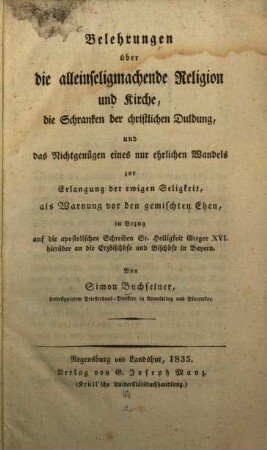 Belehrungen über die alleinseligmachende Religion und Kirche, die Schranken der christlichen Duldung, und das Nichtgenügen eines nur ehrlichen Wandels zur Erlangung der ewigen Seligkeit : als Warnung vor den gemischten Ehen, in Bezug auf die apostolischen Schreiben Sr. Heiligkeit Gregor XVI. hierüber an die Erzbischöfe und Bischöfe in Bayern