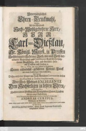 Unvergängliches Ehren-Denckmahl, Welches, Als der Weyland Hoch-Wohlgebohrne Herr, Herr Carl von Dießkau, Sr. Königl. Majest. in Preussen Hochbetrauter Geheimer Rath, wie auch Hoch-verordneter Regierungs- und Consistorial-Rath des Hertzogthums Magdeburg, Erb- und Gerichts-Herr auf Dießkau und Lochau [et]c. Den 19. Octobr. des 1721. Jahres in Magdeburg Seinen rühmlichst-geführten Lebens-Lauff mit einem Hochseeligen Ende beschlossen, Und darauf Dessen entseelter Cörper ... in sein Erb-Begräbniß zu Dießkau beygesetzet wurde ... zu Bezeugung seiner gehorsamsten Condolence schuldigst aufrichten solte
