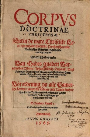 Corpvs Doctrinae Christianae : Darin de ware Christlike Lere, nha ynholde Gödtliker, Prophetischen vnde Apostolischen Schrifften, richtich vnde rein begrepen ys: Welcker schal vp vnser Van Gades gnaden Barnims des Olderen, Johan Fridrich, Bugslaff, Ernst Ludewigs, Barnims des Jüngern, vnde Casemiren, Hertogen tho Stettin, Pamern, der Cassuben vnde Wenden, Försten tho Rugen, Grauen tho Gutzkow etc. Vörordening yn alle Pamersche Kercken, sampt der Biblien vnde Tomis Lutheri tho nütte der Parheren vnde Kerckendener gekofft, vörwaret, vnde demsüluigen gemeth geleret werden