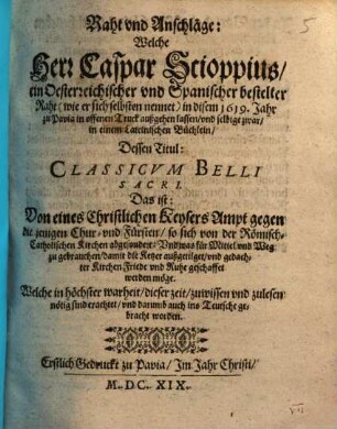 Raht und Anschläge: Welche Herr Caspar Scioppius, ein Oesterreichischer und Spanischer bestelter Raht (wie er sich selbsten nennet) in disem 1619. Jahr zu Pavia in offenen Truck außgehen lassen, und selbige zwar, in einem Lateinischen Büchlein, Dessen Titul: Classicum Belli Sacri. Das ist: Von eines Christlichen Keysers Ampt gegen die jenigen Chur- und Fürsten, so sich von der Römisch-Catholischen Kirchen abgesondert: Und was für Mittel und Weg zu gebrauchen, damit die Ketzer außgetilget, und gedachter Kirchen Friede und Ruhe geschaffet werden möge : Welche ... auch ins Teutsche gebracht worden