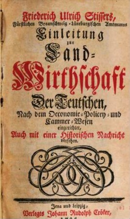 Friederich Ulrich Stissers, Fürstlichen Braunschweig-Lüneburgischen Amtmanns Einleitung zur Land-Wirthschaft Der Teutschen : Nach dem Oeconomie- Policey- und Cammer-Wesen eingerichtet, Auch mit einer Historischen Nachricht versehen