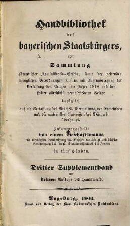 Handbibliothek des bayerischen Staatsbürgers oder Sammlung sämmtlicher Administrativ-Gesetze, sowie der geltenden bezüglichen Verordnungen u.s.w. : mit Zugrundelegung der Verfassung des Reiches vom Jahre 1818 und der später allerhöchst verabschiedeten Gesetze ... ; in fünf Bänden, [8]. Dritter Supplementband zur dritten Auflage des Hauptwerks