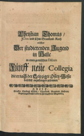 Christian Thomas/ ICtus und Chur-Brandenb. Rath eröffnet Der studierenden Jugend in Halle in einen gemischten Discurs Fünff neue Collegia die er nach der Leipziger Oster-Meße daselbst anzufangen gesonnen : [P.P. zu Halle am Sonntag Quasimodogeniti 1691.]