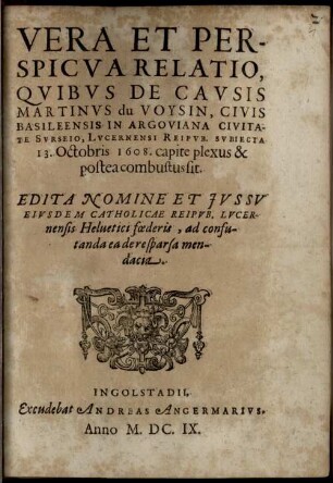 Vera et perspicua Relatio, quibus de causis Martinus du Voysin, civis Basileensis in Argoviana civitate Surseio, Lucernensi Reip. subiecta 13. Oct. 1608 capite plexus et postea combustus sit : edita nomine et jvssv eivsdem catholicae reipvb. Lucernensis Heluetici foederis, ad confutanda ea de re sparsa mendacia