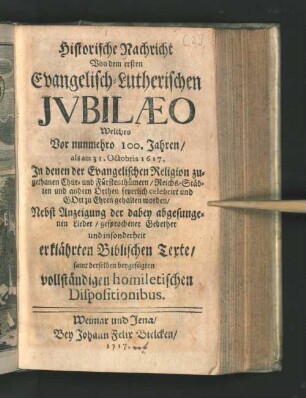 Historische Nachricht Von dem ersten Evangelisch-Lutherischen Jvbilæo : Welches Vor nunmehro 100. Jahren/ als am 31. Octobris 1617. In denen ... Reichs-Städten und anderen Orthen feyerlich celebrirt ... worden/ Nebst Anzeigung der dabey abgesungenen Lieder/ gesprochener Gebether und insonderheit erklährten Biblischen Text/ samt derselben beygefügten vollständigen homiletischen Dispositionibus