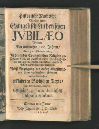 Historische Nachricht Von dem ersten Evangelisch-Lutherischen Jvbilæo : Welches Vor nunmehro 100. Jahren/ als am 31. Octobris 1617. In denen ... Reichs-Städten und anderen Orthen feyerlich celebrirt ... worden/ Nebst Anzeigung der dabey abgesungenen Lieder/ gesprochener Gebether und insonderheit erklährten Biblischen Text/ samt derselben beygefügten vollständigen homiletischen Dispositionibus