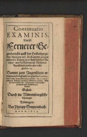 Continuatio Examinis, Das ist: Fernerer Gegenbericht auff der Heidelbergischen Theologen und Kirchendiener jüngsten publicirten Anhang ihres Außführlichen Berichts/ was die Reformirten Kirchen in Teutschland gleuben oder nicht gleuben/ [et]c. : Darinn zum Augenschein erwiesen würdt/ daß unser vorgehendes Examen, keine falsche Zeugnussen außgesagt habe/ wie es von ob gemeltem Anhang vielfältig beschuldigt worden ...