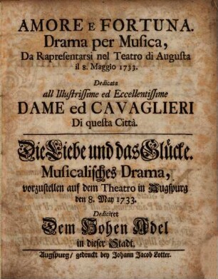 Amore E Fortuna. Drama per Musica, Da Rapresentarsi nel Teatro die Augusta il 8. Maggio 1733. : Dedicata all Illustrissime ed Eccellentissime Dame ed Cavaglieri Di questa Città = Die Liebe und das Glücke. Musicalisches Drama, vorzustellen auf dem Theatro in Augsburg den 8. May 1733. : Dediciret Dem Hohen Adel in dieser Stadt