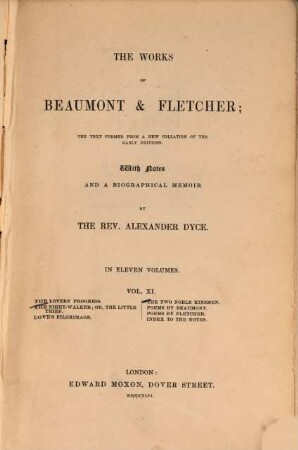 The works of Beaumont & Fletcher : the text formed a new collation of the early editions ; in eleven volumes. Vol. 11, The lovers' progress. - The night-walker; or, the little thief. - Love's pilgrimage. - The twonoble kinsmen. - Poems by Beaumont. - Poems by Fletcher. - Indexto the notes. -