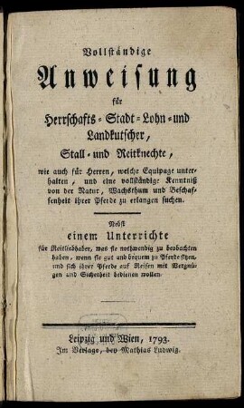 Vollständige Anweisung für Herrschafts- Stadt- Lohn- und Landkutscher, Stall- und Reitknechte, wie auch für Herren, welche Equipage unterhalten, und eine vollständige Kenntniß von der Natur, Wachsthum und Beschaffenheit ihrer Pferde zu erlangen suchen : Nebst einem Unterrichte für Reitliebhaber, was sie nothwendig zu beobachten haben, wenn sie gut und bequem zu Pferde sitzen, und sich ihrer Pferde auf Reisen mit Vergnügen und Sicherheit bedienen wollen