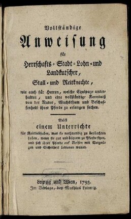 Vollständige Anweisung für Herrschafts- Stadt- Lohn- und Landkutscher, Stall- und Reitknechte, wie auch für Herren, welche Equipage unterhalten, und eine vollständige Kenntniß von der Natur, Wachsthum und Beschaffenheit ihrer Pferde zu erlangen suchen : Nebst einem Unterrichte für Reitliebhaber, was sie nothwendig zu beobachten haben, wenn sie gut und bequem zu Pferde sitzen, und sich ihrer Pferde auf Reisen mit Vergnügen und Sicherheit bedienen wollen