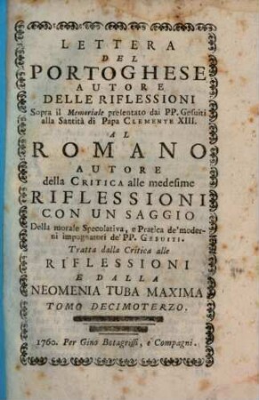 Lettera Del Portoghese Autore Delle Riflessioni Sopra il Memoriale presentato dai PP. Gesuiti alla Santità di Papa Clemente XIII. Al Romano Autore della Critica alle medisime Riflessioni : Con Un Saggio Della morale Specolativa, e Pratica de'moderni impugnatori de'PP. Gesuiti ; Tratta dalla Critica alle Riflessioni e Dalla Neomenia Tuba Maxima