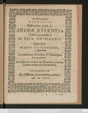 ... PSYCHOLOGIA|| Disputationis prioris de || ANIMAE ESSENTIA || Publicè proposita à || M. ELIA EHINGERO,|| Respondente || MARCO GVETERMANNO,|| Augustanis,|| In celeberrima & inclyta VVitebergen=||sium Academia.|| Erit disputatio ad diem 18. Decembris in Audito=||rio maiori Collegii novi, horis matutinis.||