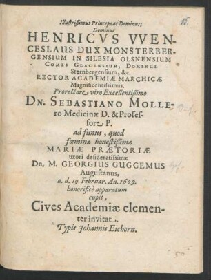 Illustrißimus Princeps ac Dominus; Dominus Henricus Wenceslaus Dux Monsterbergensium In Silesia Olsnensium ... &c. Rector Academiae Marchicae Magnificentissimus. Prorectore ... Dn. Sebastiano Mollero Medicinae D. & Professore P. ad funus, quod foeminae honestißimae Mariae Praetoriae uxori desideratissimae Dn. M. Georgius Guggemus Augustanus, a. d. 19. Februar. An. 1609. honorifice apparatum cupit, Cives Academiae clementer invitat