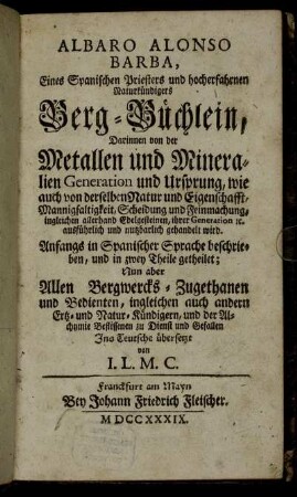 Albaro Alonso Barba, Eines Spanischen Priesters und hocherfahrnen Naturkündigers Berg-Büchlein : Darinnen von der Metallen und Mineralien Generation und Ursprung, wie auch von derselben Natur und Eigenschafft, Mannigfaltigkeit, Scheidung und Feinmachung, ingleichen allerhand Edelgesteinen, ihrer Generation etc. ausführlich und nutzbarlich gehandelt wird ; Anfangs in Spanischer Sprache beschrieben, und in zwey Theile getheilet
