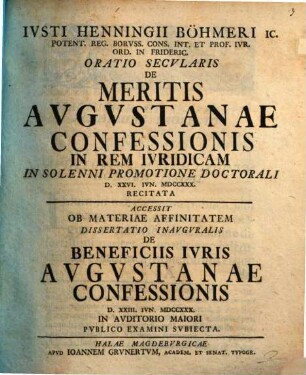 Iusti Henningii Böhmeri ... Oratio secularis de meritis Augustanae Confessionis in rem iuridicam in solenni promotione doctorali d. XXVI. Iun. MDCCXXX recitata : Accessit ob materiae affinitatem dissertatio inauguralis de beneficiis iuris Augustanae confessionis d. XXIII. Iun. MDCCXXX in auditorio maiori publico examini subiecta