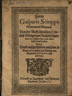 Herrn Gasparis Scioppii Sententz und Meynung von der auffrührerischen Lehr und blutgirigen Rathschlägen, deren die Jesuiter hin und wider bezüchtiget werden : gezogen unnd außgeschriben auß seinem Buch, so er wider des Königs inn Engellandt Apologiam außgefertiget