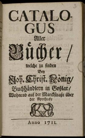 Catalogus Aller Bücher, welche zu finden Bey Joh. Christ. König, Buchhändlern in Goßlar : Wohnend auf der Marckstraße über der Apotheke