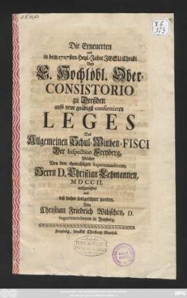 Die Erneuerten und in dem 1727sten Heyl-Jahre Jesu Christi Von ... Ober-Consistorio zu Dreßden aufs neue gnädigst confirmirten Leges Des Allgemeinen Schul-Wittben-Fisci Der Inspection Freyberg, Welcher Von dem ehemaligen Superintendenten, Herrn D. Christian Lehmannen, MDCCII. auffgerichtet und biß hierher fortgeführet worden, Von Christian Friedrich Wilischen, D. Superintendenten in Freyberg