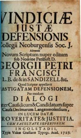 Vindiciae Justae Defensionis Collegii Neoburgensis Soc. J. Adversùs Novum Scriptum nuper editum sub Nomine Perillust. D. Georgii Petri Francisci L. B. de & in Sandizell &c. Quod scriptor appellavit Castigatam Defensionem : Per modum Dialogi Inter Causidicum & Candidatum super Causa Decimarum Langenmosensium, In Lucem Datae Pro Veritate & Justitia